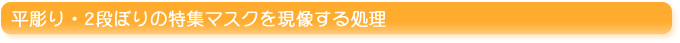 平彫り・二段彫り～特殊マスクを現像処理する方法